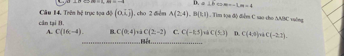 a⊥ bLeftrightarrow m=1, m=-4
D. a⊥ bLeftrightarrow m=-1, m=4
Câu 14. Trên hệ trục tọa độ (0,vector i,vector j) , cho 2 điểm A(2;4), B(1;1). Tim tọa độ điểm C sao cho △ ABC vuông
cân tại B.
A. C(16;-4). B. C(0;4) và C(2;-2) C. C(-1:5) và C(5;3) D. C(4;0) và C(-2;2). 
Hết