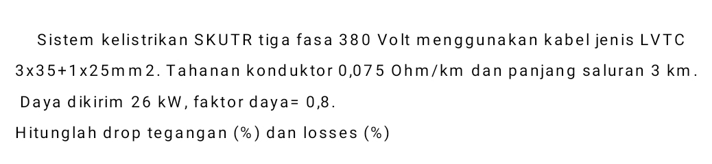 Sistem kelistrikan SKUTR tiga fasa 380 Volt menggunakan kabel jenis LVTC
3* 35+1* 25m m 2. Tahanan konduktor 0,075 Ohm/km dan panjang saluran 3 km. 
Daya dikirim 26 kW, faktor day a=0,8. 
Hitunglah drop tegangan (%) dan losses (%)