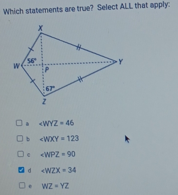 Which statements are true? Select ALL that apply:
a ∠ WYZ=46
b ∠ WXY=123
C ∠ WPZ=90
d ∠ WZX=34
e WZ=YZ