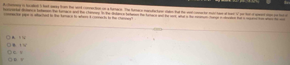 (18.82 $a
A chimney is localled 5 feet away from the vent connection on a furnace. The furnace manufacturer states that the vent connecter must have at least 56°
herzental distance between the furnace and the chimney. In the distance between the furnace and the vent, what is the minimum change in elevation that is requred from where he wa per foot of upward slope pur fut of
connector pipe is attached to the furnace to where it connects to the chimney? -
A. 116°
B 116°
C. 5°
D 5°