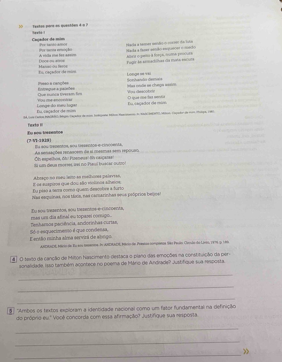 >> Textos para as questões 4 a 7
Texto I
Caçador de mim
Por tanto amor
Nada a temer senão o correr da luta
Por tanta emoção
Nada a fazer senão esquecer o medo
A vida me fez assim
Doce ou atroz Abrir o peito à força, numa procura
Manso ou feroz Fugir às armadilhas da mata escura
Eu, caçador de mim
Longe se vai
Preso a canções Sonhando demais
Entregue a paixões Mas onde se chega assim
Que nunca tiveram fim Vou descobrir
Vou me encontrar O que me faz sentir
Longe do meu lugar Eu, caçador de mim
Eu, caçador de mim
SÁ, Luiz Carlos; MAGRÃO, Sérgio. Caçador de mim. Intérprete: Milton Nascimento. /n: NASCIMENTO, Milton. Caçador de mim. Philips, 1981.
Texto II
Eu sou trezentos
(7-VI-1929)
Eu sou trezentos, sou trezentos-e-cincoenta,
As sensações renascem de si mesmas sem repouso,
Oh espelhos, ôh! Pireneus! ôh caíçaras!
Si um deus morrer, irei no Piauí buscar outro!
Abraço no meu leito as melhores palavras,
E os suspiros que dou são violinos alheios;
Eu piso a terra como quem descobre a furto
Nas esquinas, nos táxis, nas camarinhas seus próprios beijos!
Eu sou trezentos, sou trezentos-e-cincoenta,
mas um dia afinal eu toparei comigo...
Tenhamos paciência, andorinhas curtas,
Só o esquecimento é que condensa,
E então minha alma servirá de abrigo.
ANDRADE, Mário de. Eu sou trezentos. In: ANDRADE, Mário de. Poesias completas. São Paulo: Círculo do Livro, 1976. p. 189.
4 ª O texto da canção de Milton Nascimento destaca o plano das emoções na constituição da per-
sonalidade. Isso também acontece no poema de Mário de Andrade? Justifique sua resposta.
_
_
_
5 ''Ambos os textos exploram a identidade nacional como um fator fundamental na definição
do próprio eu.'' Você concorda com essa afirmação? Justifique sua resposta.
_
_
_