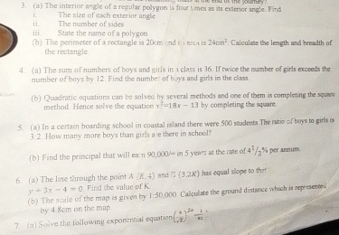 The interior angle of a regular polygon is four times as its exterior angle. Find 
i. The number of sides i. The size of each exterior angle 
iii State the name of a polygon . Calculate the length and breadth of 
(b) The perimeter of a rectangle is 20cm and iarca is 24cm^2
the rectangle. 
4. (a) The sum of numbers of boys and girls in a class is 36. If twice the number of girls exceeds the 
number of boys by 12. Find the number of boys and girls in the class. 
(b) Quadratic equations can be solved by several methods and one of them is completing the square 
method. Hence solve the equatioe x^2=18x-13 by completing the square. 
5. (a) In a certain boarding school in coastal island there were 500 students.The ratie of boys to girls is
3:2. How many more boys than girls are there in school? 
(b) Find the principal that will ean 90,000/=in5 years at the rate of 4^1/2^(%) per annum. 
6. (a) The line through the point A(R,4) and B(3.2K) has equal slope to the
y+3x-4=0. Find the value of K
(b) The scale of the map is given by 1:50,000 Callculate the ground distance which is represented 
by 4.8cm on the map 
7. (a) Solve the following exponential equation ( 9/sqrt(3) )^2n 1/n 