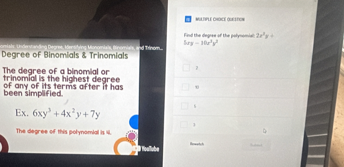 QUESTION
Find the degree of the polynomial: 2x^2y+
5xy-10x^3y^2
Somials: Understanding Degree, Identifying Monomials, Binomials, and Trinom....
Degree of Binomials & Trinomials
The degree of a binomial or
2
trinomial is the highest degree
of any of its terms after it has 10
been simplified.
5
Ex. 6xy^3+4x^2y+7y
3
The degree of this polynomial is 4.
Rewatch 
YouTube