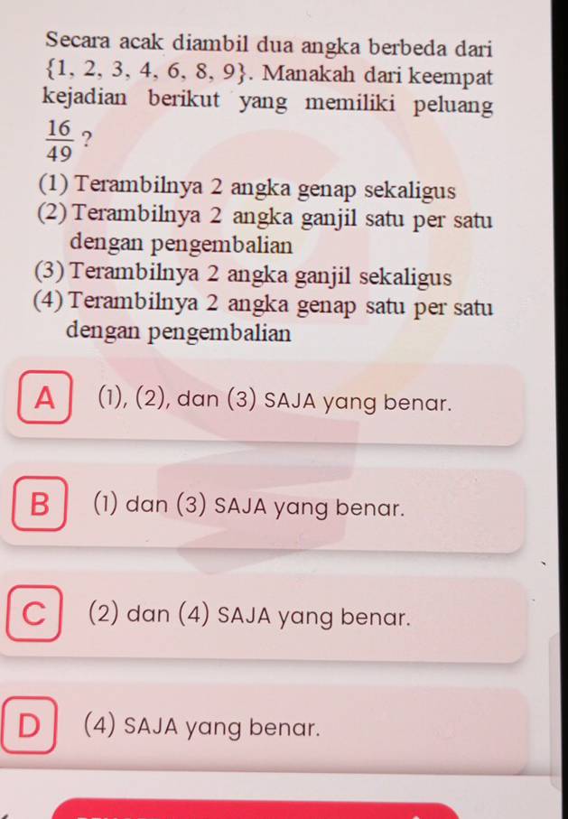 Secara acak diambil dua angka berbeda dari
 1,2,3,4,6,8,9. Manakah dari keempat
kejadian berikut yang memiliki peluang
 16/49  ?
(1) Terambilnya 2 angka genap sekaligus
(2) Terambilnya 2 angka ganjil satu per satu
dengan pengembalian
(3) Terambilnya 2 angka ganjil sekaligus
(4) Terambilnya 2 angka genap satu per satu
dengan pengembalian
A (1), (2), dan (3) SAJA yang benar.
B (1) dan (3) SAJA yang benar.
C(2) dan (4) SAJA yang benar.
D (4) SAJA yang benar.