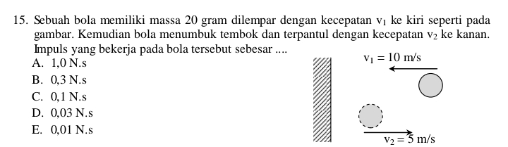 Sebuah bola memiliki massa 20 gram dilempar dengan kecepatan V_1 ke kiri seperti pada
gambar. Kemudian bola menumbuk tembok dan terpantul dengan kecepatan V_2 ke kanan.
Impuls yang bekerja pada bola tersebut sebesar ....
A. 1,0 N.s
v_1=10m/s
B. 0,3 N.s
C. 0,1 N.s
D. 0,03 N.s
E. 0,01 N.s
v_2=5m/s