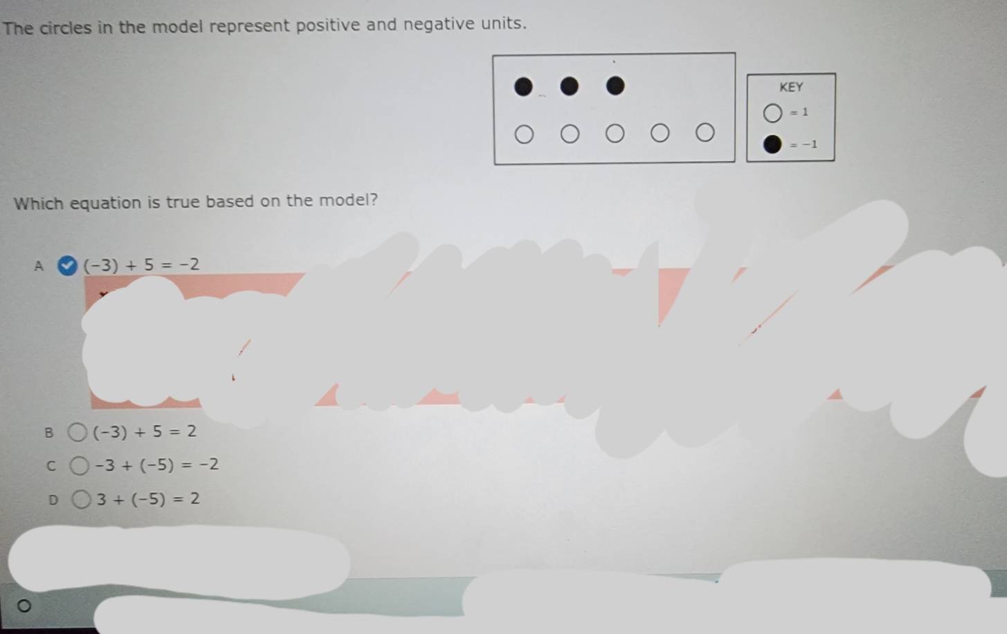 The circles in the model represent positive and negative units.
KE
= 1
= −1
Which equation is true based on the model?
B (-3)+5=2
C -3+(-5)=-2
3+(-5)=2