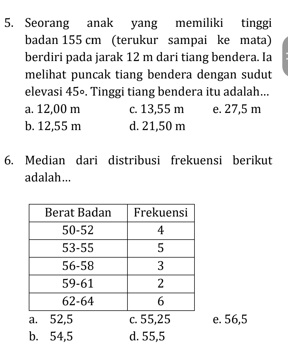 Seorang anak yang memiliki tinggi
badan 155 cm (terukur sampai ke mata)
berdiri pada jarak 12 m dari tiang bendera. Ia
melihat puncak tiang bendera dengan sudut
elevasi 45∘. Tinggi tiang bendera itu adalah...
a. 12,00 m c. 13,55 m e. 27,5 m
b. 12,55 m d. 21,50 m
6. Median dari distribusi frekuensi berikut
adalah...
a. 52,5 c. 55,25 e. 56,5
b. 54,5 d. 55,5