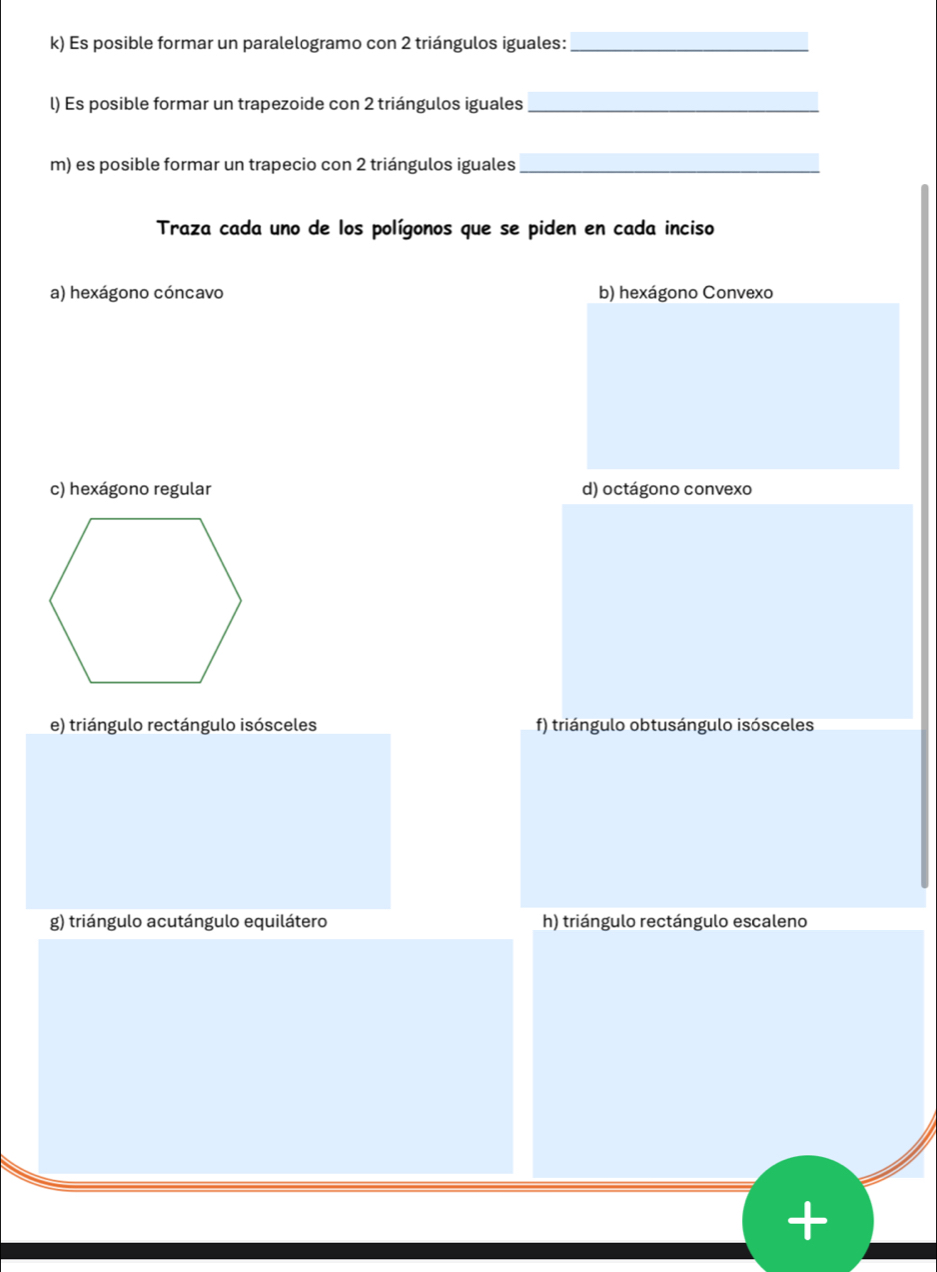 Es posible formar un paralelogramo con 2 triángulos iguales:_
l) Es posible formar un trapezoide con 2 triángulos iguales_
m) es posible formar un trapecio con 2 triángulos iguales_
Traza cada uno de los polígonos que se piden en cada inciso
a) hexágono cóncavo b) hexágono Convexo
c) hexágono regular d) octágono convexo
e) triángulo rectángulo isósceles f) triángulo obtusángulo isósceles
g) triángulo acutángulo equilátero h) triángulo rectángulo escaleno
+