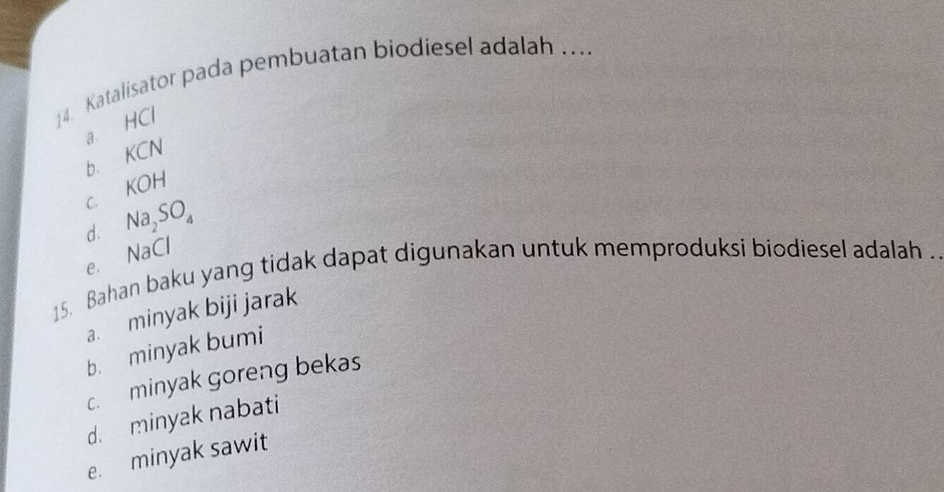 Katalisator pada pembuatan biodiesel adalah …...
a HCl
KCN
bì KOH
C.
d. Na_2SO_4
NaCl
e.
15. Bahan baku yang tidak dapat digunakan untuk memproduksi biodiesel adalah .
a. minyak biji jarak
b. minyak bumi
c. minyak goreng bekas
d. minyak nabati
e. minyak sawit