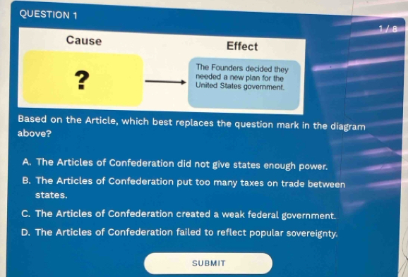 1 / 8
Cause Effect
The Founders decided they
needed a new plan for the
? United States government.
Based on the Article, which best replaces the question mark in the diagram
above?
A. The Articles of Confederation did not give states enough power.
B. The Articles of Confederation put too many taxes on trade between
states.
C. The Articles of Confederation created a weak federal government.
D. The Articles of Confederation failed to reflect popular sovereignty.
SUBMIT