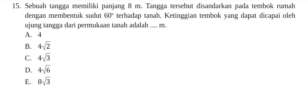 Sebuah tangga memiliki panjang 8 m. Tangga tersebut disandarkan pada tembok rumah
dengan membentuk sudut 60° terhadap tanah. Ketinggian tembok yang dapat dicapai oleh
ujung tangga dari permukaan tanah adalah .... m.
A. 4
B. 4sqrt(2)
C. 4sqrt(3)
D. 4sqrt(6)
E. 8sqrt(3)