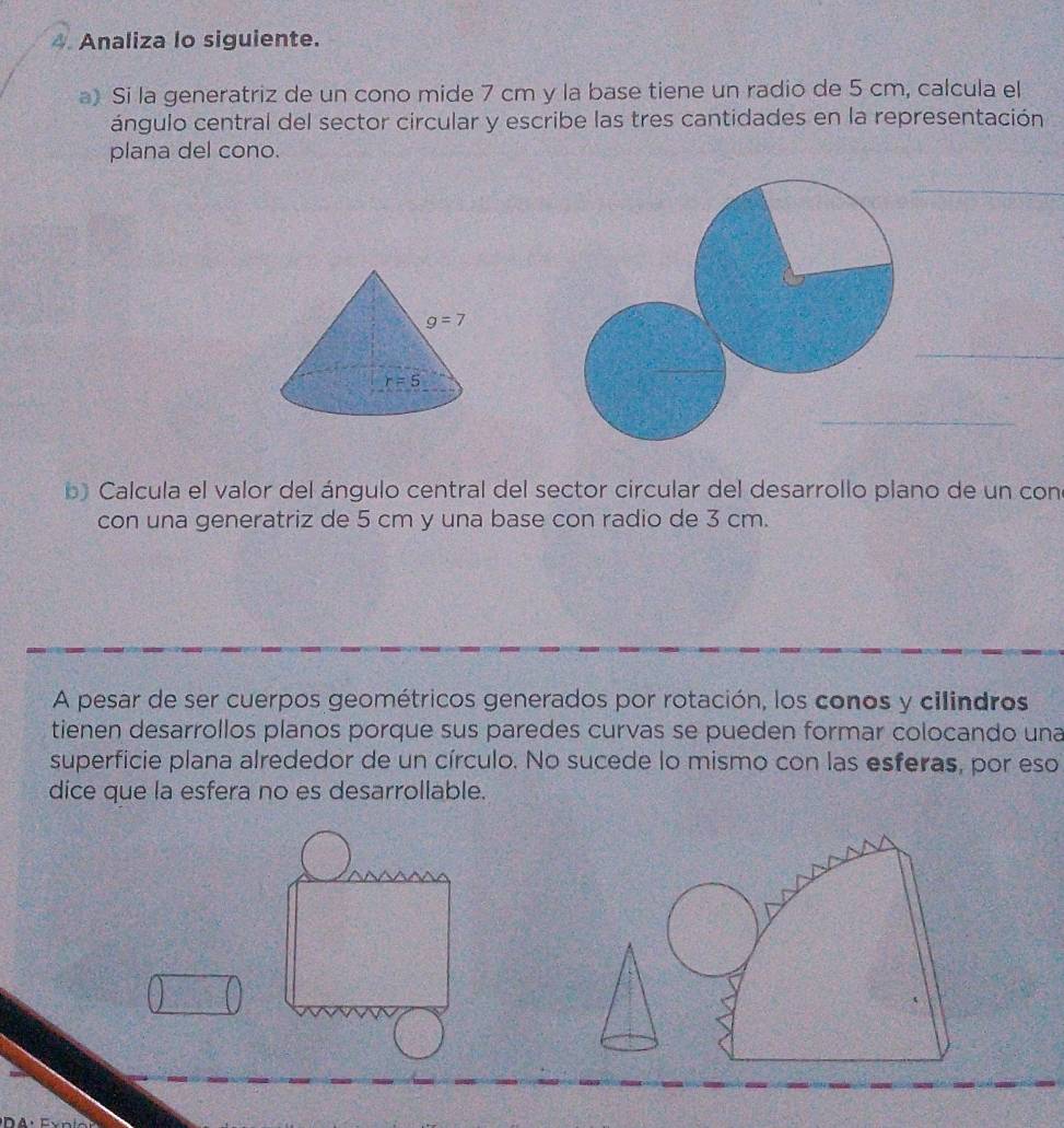 Analiza lo siguiente.
a) Si la generatriz de un cono mide 7 cm y la base tiene un radio de 5 cm, calcula el
ángulo central del sector circular y escribe las tres cantidades en la representación
plana del cono.
b Calcula el valor del ángulo central del sector circular del desarrollo plano de un con
con una generatriz de 5 cm y una base con radio de 3 cm.
A pesar de ser cuerpos geométricos generados por rotación, los conos y cilindros
tienen desarrollos planos porque sus paredes curvas se pueden formar colocando una
superficie plana alrededor de un círculo. No sucede lo mismo con las esferas, por eso
dice que la esfera no es desarrollable.