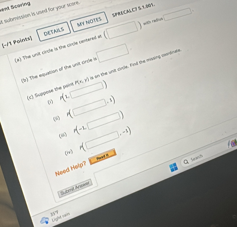 ent Scoring 
SPRECALC7 5.1.001. 
t submission is used for your score. 
 with radius 
[-/1 Points] DETAILS MY NOTES 
(a) The unit circle is the circle centered at □. 
(b) The equation of the unit circle is □. 
(c) Suppose the point P(x,y) s on the unit circle. Find the missing coordinate 
(i) P(1,□ )
(ii) P(□ ,1)
(iii) P(-1,□ )
(iv) P(□ ,-1)
Search 
Need Help? Read it 
Submit Answer
35°F
Light rain