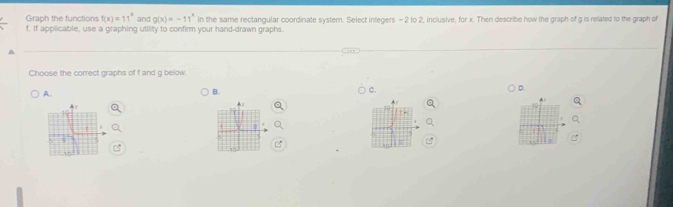 Graph the functions f(x)=11^x and g(x)=-11^x
f. If applicable, use a graphing utility to confirm your hand-drawn graphs. in the same rectangular coordinate system. Select integers - 2 to 2, inclusive, for x. Then describe how the graph of g is related to the graph of
Choose the correct graphs of f and g below.
D.
A.
B.
C.