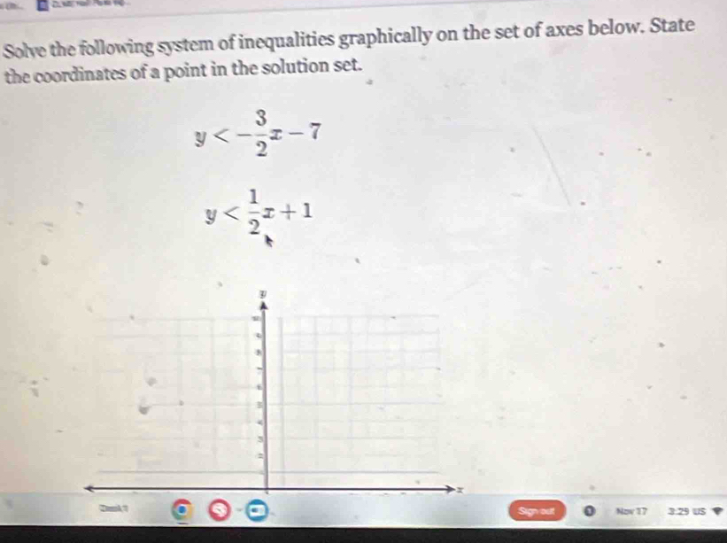 Solve the following system of inequalities graphically on the set of axes below. State
the coordinates of a point in the solution set.
y<- 3/2 x-7
y
Sign out Nov 17 3.29 US