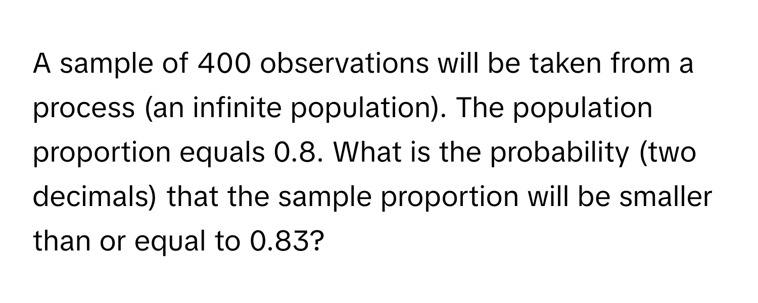 A sample of 400 observations will be taken from a process (an infinite population). The population proportion equals 0.8. What is the probability (two decimals) that the sample proportion will be smaller than or equal to 0.83?