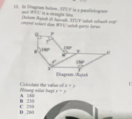 In Diagram below, STUV is a parallelogram
and WVU is a straight line.
Dalam Rajah di bawah, STUV ialah sebuah segi
empat selari dan WVU ialah garis lurus.
Calculate the value of x+y.
13
Hitung nilai bagi x+y.
A 180
B 230
C 250
D 260