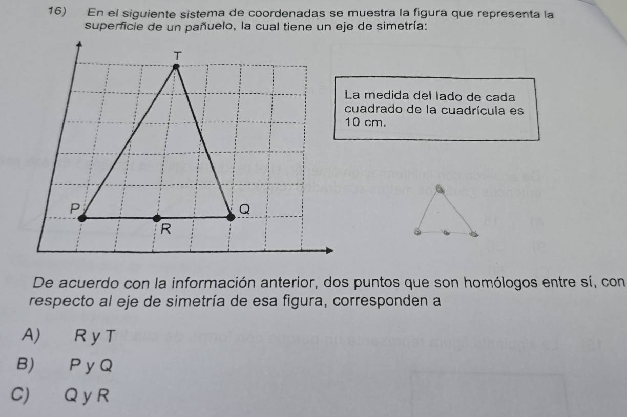 En el siguiente sistema de coordenadas se muestra la figura que representa la
superficie de un pañuelo, la cual tiene un eje de simetría:
La medida del lado de cada
cuadrado de la cuadrícula es
10 cm.
De acuerdo con la información anterior, dos puntos que son homólogos entre sí, con
respecto al eje de simetría de esa figura, corresponden a
A) R y T
B) P y Q
C) Q y R