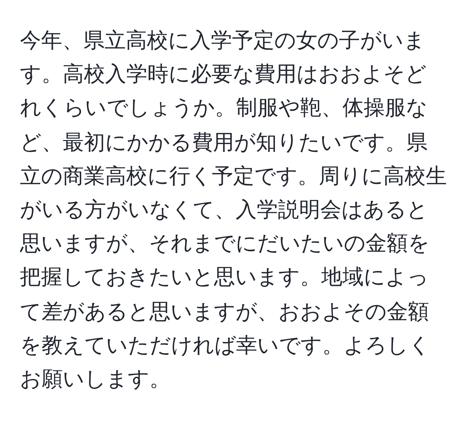 今年、県立高校に入学予定の女の子がいます。高校入学時に必要な費用はおおよそどれくらいでしょうか。制服や鞄、体操服など、最初にかかる費用が知りたいです。県立の商業高校に行く予定です。周りに高校生がいる方がいなくて、入学説明会はあると思いますが、それまでにだいたいの金額を把握しておきたいと思います。地域によって差があると思いますが、おおよその金額を教えていただければ幸いです。よろしくお願いします。