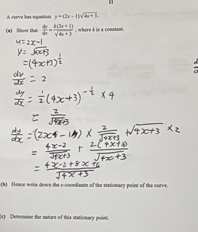 A curve has equation y=(2x-1)sqrt(4x+3). 
(a) Show that  dy/dx = (k(3x+1))/sqrt(4x+3)  , where k is a constant.
(b) Hence write down the x-coordinate of the stationary point of the curve.
(c) Determine the nature of this stationary point.