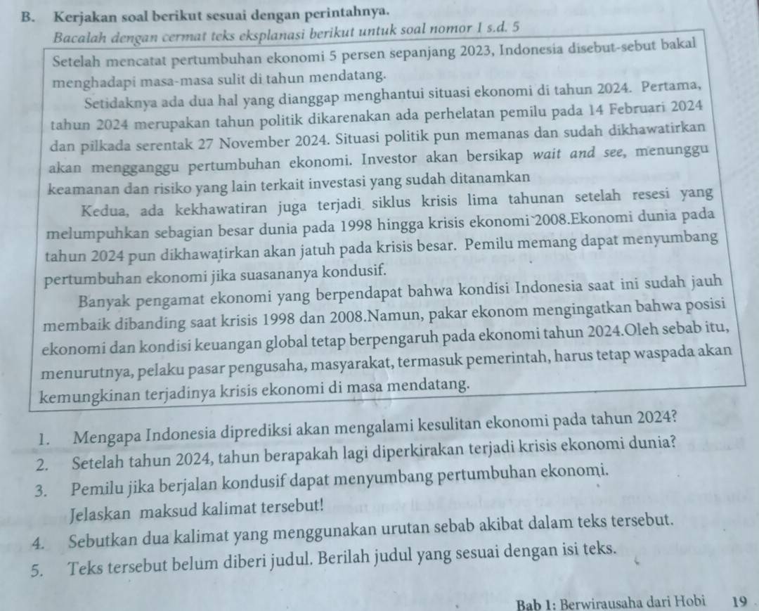 Kerjakan soal berikut sesuai dengan perintahnya.
Bacalah dengan cermat teks eksplanasi berikut untuk soal nomor 1 s.d. 5
Setelah mencatat pertumbuhan ekonomi 5 persen sepanjang 2023, Indonesia disebut-sebut bakal
menghadapi masa-masa sulit di tahun mendatang.
Setidaknya ada dua hal yang dianggap menghantui situasi ekonomi di tahun 2024. Pertama,
tahun 2024 merupakan tahun politik dikarenakan ada perhelatan pemilu pada 14 Februari 2024
dan pilkada serentak 27 November 2024. Situasi politik pun memanas dan sudah dikhawatirkan
akan mengganggu pertumbuhan ekonomi. Investor akan bersikap wait and see, menunggu
keamanan dan risiko yang lain terkait investasi yang sudah ditanamkan
Kedua, ada kekhawatiran juga terjadi siklus krisis lima tahunan setelah resesi yang
melumpuhkan sebagian besar dunia pada 1998 hingga krisis ekonomi 2008.Ekonomi dunia pada
tahun 2024 pun dikhawatirkan akan jatuh pada krisis besar. Pemilu memang dapat menyumbang
pertumbuhan ekonomi jika suasananya kondusif.
Banyak pengamat ekonomi yang berpendapat bahwa kondisi Indonesia saat ini sudah jauh
membaik dibanding saat krisis 1998 dan 2008.Namun, pakar ekonom mengingatkan bahwa posisi
ekonomi dan kondisi keuangan global tetap berpengaruh pada ekonomi tahun 2024.Oleh sebab itu,
menurutnya, pelaku pasar pengusaha, masyarakat, termasuk pemerintah, harus tetap waspada akan
kemungkinan terjadinya krisis ekonomi di masa mendatang.
1. Mengapa Indonesia diprediksi akan mengalami kesulitan ekonomi pada tahun 2024?
2. Setelah tahun 2024, tahun berapakah lagi diperkirakan terjadi krisis ekonomi dunia?
3. Pemilu jika berjalan kondusif dapat menyumbang pertumbuhan ekonomi.
Jelaskan maksud kalimat tersebut!
4. Sebutkan dua kalimat yang menggunakan urutan sebab akibat dalam teks tersebut.
5. Teks tersebut belum diberi judul. Berilah judul yang sesuai dengan isi teks.
Bab 1: Berwirausaha dari Hobi 19