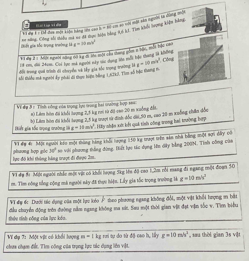 Ví dụ 1 : Để đưa một kiện hàng lên cao h=80cm so với mặt sản người ta dùng một
Bài tập ví dụ
xe nâng. Công tối thiểu mà xe đã thực hiện bằng 9,6 kJ. Tìm khối lượng kiện hàng
Biết gia tốc trọng trường là g=10m/s^2
Ví dụ 2 : Một người nặng 60 kg đi lên một cầu thang gồm n bậc, mỗi bậc cao
18 cm, dài 24cm. Coi lực mà người này tác dụng lên mỗi bậc thang là không
đổi trong quá trình di chuyền và lấy gia tốc trọng trường là g=10m/s^2 Công
tối thiều mà người ấy phải di thực hiện bằng 1,62kJ. Tìm số bậc thang n.
Ví dụ 3 : Tính công của trọng lực trong hai trường hợp sau:
a) Làm hòn đá khối lượng 2,5 kg rơi từ độ cao 20 m xuống đất.
b) Làm hòn đá khối lượng 2,5 kg trượt từ đỉnh dốc dài 50 m, cao 20 m xuống chân dốc
Biết gia tốc trọng trường là g=10m/s^2. Hãy nhận xét kết quả tính công trong hai trường hợp
Ví dụ 4: Một người kéo một thùng hàng khối lượng 150 kg trượt trên sàn nhà bằng một sợi dây có
phương hợp góc 30° so với phương thẳng đứng. Biết lực tác dụng lên dây bằng 200N. Tính công của
lực đó khi thùng hàng trượt đi được 2m.
Ví dụ 5: Một người nhấc một vật có khối lượng 5kg lên độ cao 1,2m rồi mang đi ngang một đoạn 50
m. Tìm công tổng cộng mà người này đã thực hiện. Lấy gia tốc trọng trường là g=10m/s^2
Ví dụ 6: Dưới tác dụng của một lực kéo F theo phương ngang không đổi, một vật khối lượng m bắt
đầu chuyển động trên đường nằm ngang không ma sát. Sau một thời gian vật đạt vận tốc v. Tìm biểu
thức tính công của lực kéo.
Ví dụ 7: Một vật có khối lượng m=1kg rơi tự do từ độ cao h, lấy g=10m/s^2 , sau thời gian 3s vật
chưa chạm đất. Tìm công của trọng lực tác dụng lên vật.