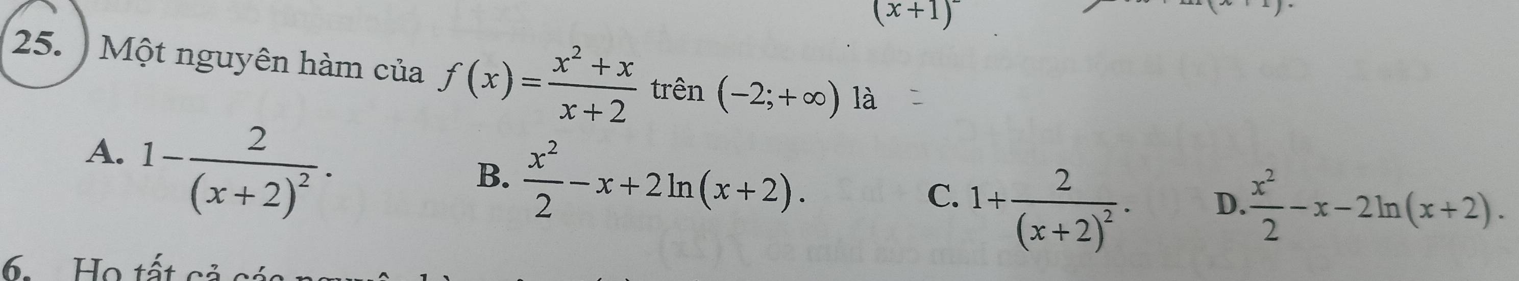 (x+1)^-
25. ) Một nguyên hàm của f(x)= (x^2+x)/x+2  trên (-2;+∈fty ) là
A. 1-frac 2(x+2)^2·
B.  x^2/2 -x+2ln (x+2). C. 1+frac 2(x+2)^2. D.  x^2/2 -x-2ln (x+2). 
6. Họ tất cả