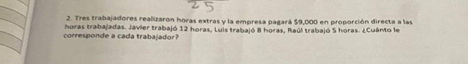 Tres trabajadores realizaron horas extras y la empresa pagará $9,000 en proporción directa a las 
horas trabajadas. Javier trabajó 12 horas, Luis trabajó 8 horas, Raúl trabajó 5 horas. ¿Cuánto le 
corresponde a cada trabajador?