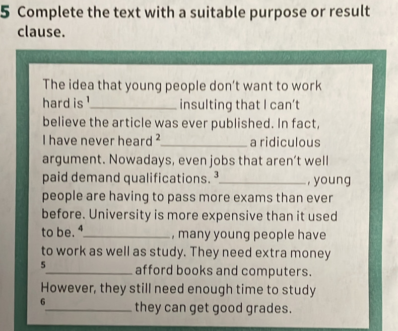 Complete the text with a suitable purpose or result 
clause. 
The idea that young people don’t want to work 
hard is !_ insulting that I can’t 
believe the article was ever published. In fact, 
I have never heard 2 _ a ridiculous 
argument. Nowadays, even jobs that aren’t well 
paid demand qualifications. ³_ , young 
people are having to pass more exams than ever 
before. University is more expensive than it used 
to be._ , many young people have 
to work as well as study. They need extra money 
5 
_afford books and computers. 
However, they still need enough time to study 
6 
_they can get good grades.