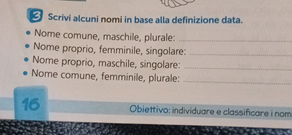 Scrivi alcuni nomi in base alla definizione data. 
Nome comune, maschile, plurale:_ 
Nome proprio, femminile, singolare:_ 
Nome proprio, maschile, singolare:_ 
Nome comune, femminile, plurale:_ 
16 Obiettivo: individuare e classificare i nom