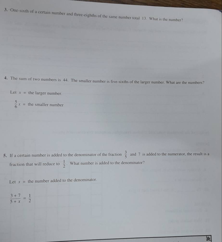 One-sixth of a certain number and three-eighths of the same number total 13. What is the number? 
4. The sum of two numbers is 44. The smaller number is five-sixths of the larger number. What are the numbers? 
Let x= the larger number.
 5/6 x= the smaller number 
5. If a certain number is added to the denominator of the fraction  3/5  and 7 is added to the numerator, the result is a 
fraction that will reduce to  1/2 . What number is added to the denominator? 
Let x= the number added to the denominator.
 (3+7)/5+x = 1/2 