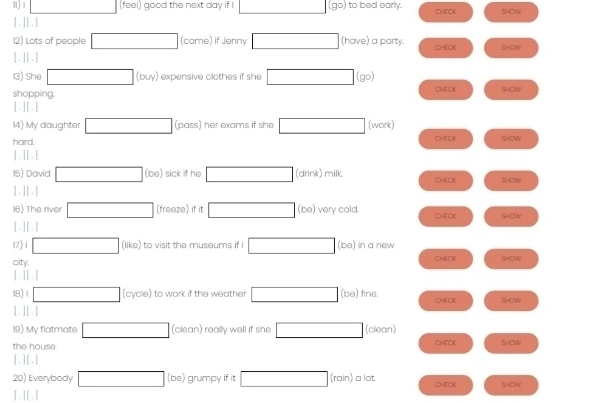 1 □ (feel) good the next day if □ (go) to bed early. CHECK SHOW 
[.][.] 
12) Lots of people □ (come) if Jenny □ (have) a party. CHECK SHOW 
[.][.] 
13) She □ (buy ) expensive clothes if she □ (go)
shopping. CHECK SHOW 
[.][.] 
14) My daughter □ (pass) her exams if she □ (work) 
hard. CHECK 240
[ .] [.] 
15) David □ (be) sick if he □ (drink) milk CHECK SHOW 
[. ][.] 
16) The river □ (freeze) if it □ (be) very cold. CHECr SHOW 
[. ] [ . ] 
17) 1 □ (like) to visit the museums if I □ (be) in a new 
city. CHECK lHOW 
[. ][ .] 
18) 1 □ cyole) to work if the weather □ (be) fine. CHECK liHow 
[ . ][ . ] 
19) My flatmate □ (clean) really well if she □ (clean) 
the house. CHECK SHON 
[.][.] 
20) Everybody □ (bc ) grumpy if it □ (rain) ) a lot. CHECK 
[.][.] SIHOW