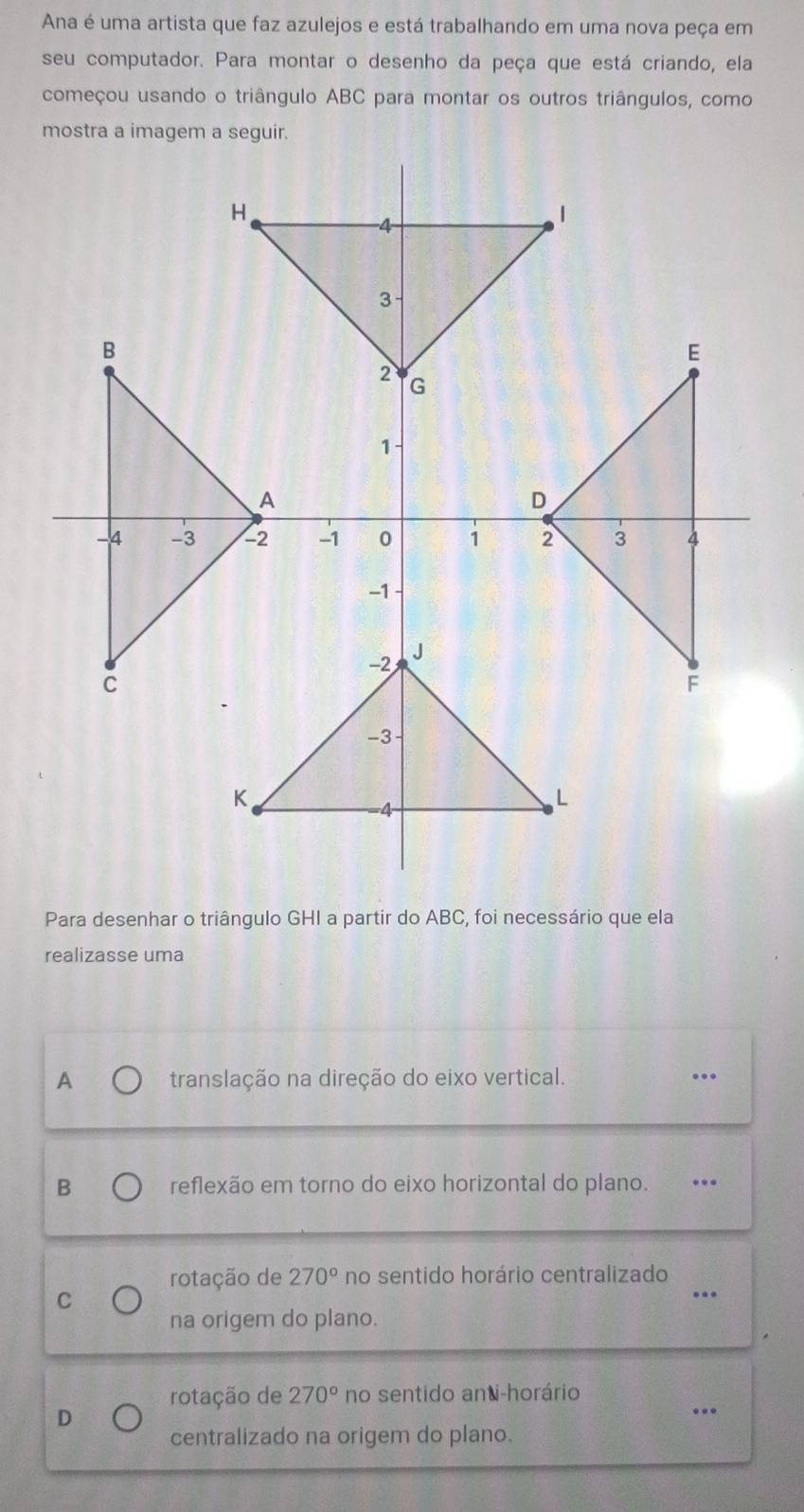 Ana é uma artista que faz azulejos e está trabalhando em uma nova peça em
seu computador. Para montar o desenho da peça que está criando, ela
começou usando o triângulo ABC para montar os outros triângulos, como
Para desenhar o triângulo GHI a partir do ABC, foi necessário que ela
realizasse uma
A translação na direção do eixo vertical. …_
B reflexão em torno do eixo horizontal do plano. ._
rotação de 270° no sentido horário centralizado_
C
na origem do plano.
rotação de 270° no sentido anti-horário
D
_
centralizado na origem do plano.