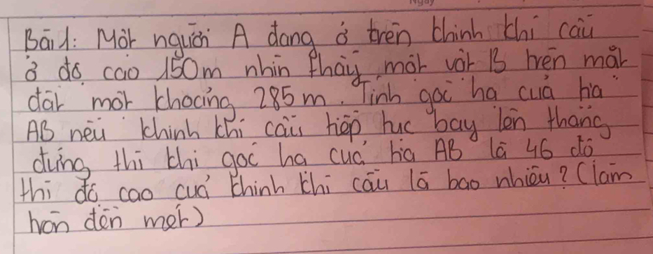 Bail: Mor nqucn A dong i tren thinh chi cai 
3 do cao 150m nhin Phai mor vàr B3 hén mái 
dar mor khocing 285m. Tinh goi ha cuá ha 
AB nei Chinh thi cai hep huc bay len thang 
dvng thi thi goi ha cuá ha AB lā 46 dó 
thi dó cao cuá thinh thi cāu lā bao whicu? (lam 
han dén mer)