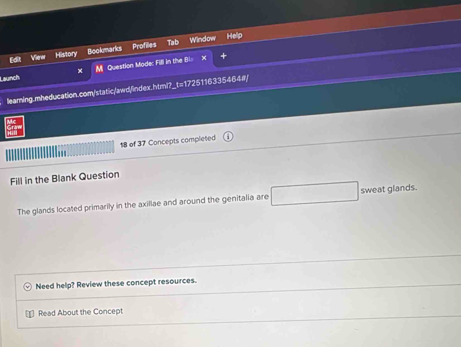 Edit View History Bookmarks Profiles Tab Window 
Help 
Launch × M Question Mode: Fill in the Bl 
× + 
learning.mheducation.com/static/awd/index.html?_t=1725116335464#/ 
Mc 
Graw 
Hl 
18 of 37 Concepts completed 
Fill in the Blank Question 
The glands located primarily in the axillae and around the genitalia are □ sweat glands. 
Need help? Review these concept resources. 
Read About the Concept