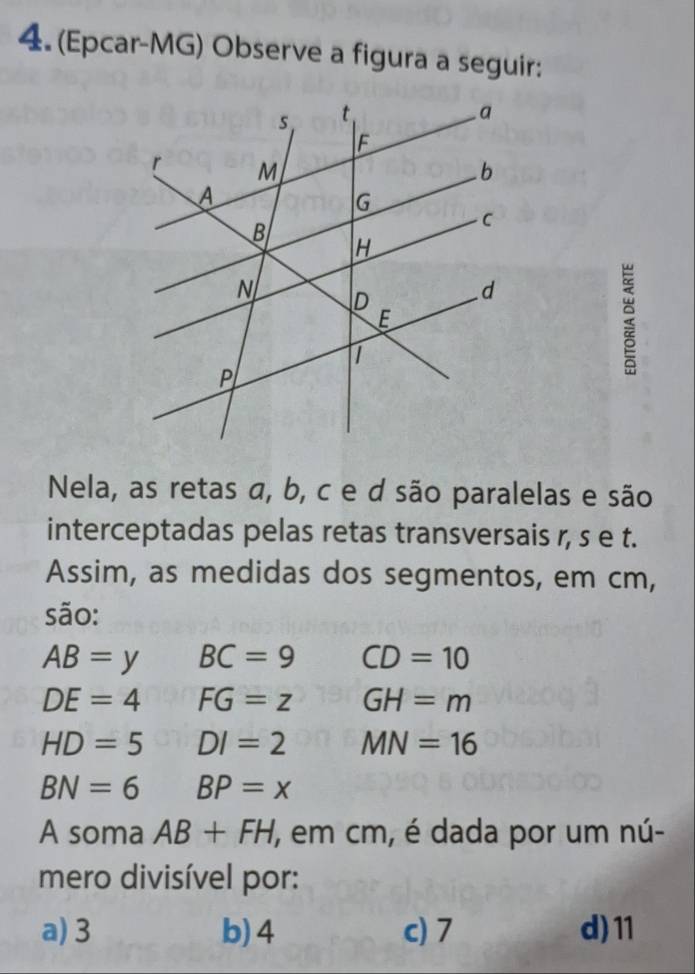 (Epcar-MG) Observe a figura a seguir:
Nela, as retas α, b, c e d são paralelas e são
interceptadas pelas retas transversais r, s e t.
Assim, as medidas dos segmentos, em cm,
são:
AB=yBC=9 CD=10
DE=4FG=z GH=m
HD=5DI=2 MN=16
BN=6 BP=x
A soma AB+FH ', em cm, é dada por um nú-
mero divisível por:
a) 3 b) 4 c) 7 d) 11