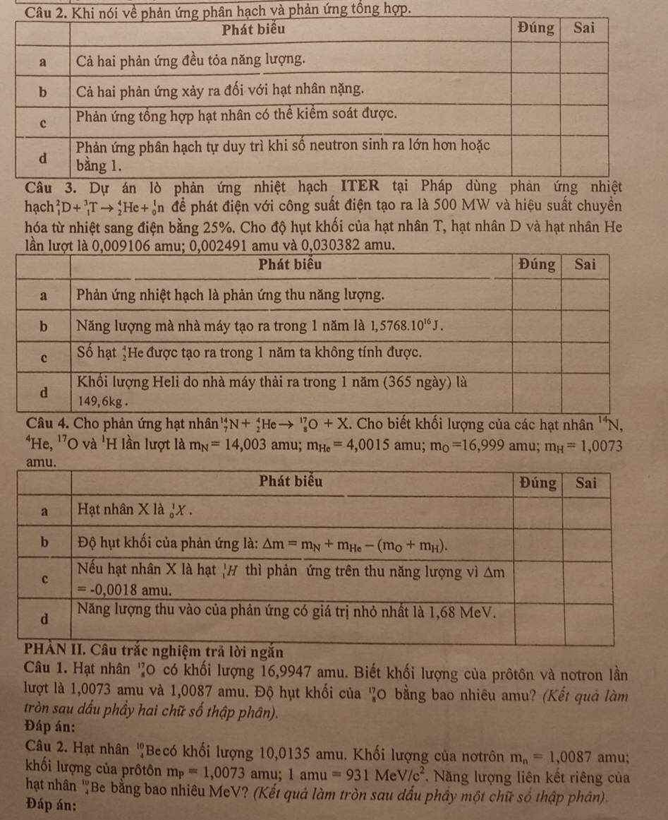 và phản ứng tổng hợp.
hạch _1^(2D+_1^3Tto _2^4He+_0^1n để phát điện với công suất điện tạo ra là 500 MW và hiệu suất chuyền
hóa từ nhiệt sang điện bằng 25%. Cho độ hụt khối của hạt nhân T, hạt nhân D và hạt nhân He
Câu 4. Cho phản ứng hạt nhân'' N+_2^4He to _8^(17)O+X. Cho biết khối lượng của các hạt nhân ''N,
*He, ''O và 'H lần lượt là m_N)=14,003 amu; m_He=4,0015amu;m_O=16,999amu;m_H=1,0073
Câu 1. Hạt nhân '0 có khối lượng 16,9947 amu. Biết khối lượng của prôtôn và notron lần
lượt là 1,0073 amu và 1,0087 amu. Độ hụt khối của 'O bằng bao nhiêu amu? (Kết quả làm
tròn sau dấu phẩy hai chữ số thập phân).
Đáp án:
Câu 2. Hạt nhân 'Becó khối lượng 10,0135 amu. Khối lượng của nơtrôn m_n=1,0087 amu;
khối lượng của prôtôn m_P=1,0073 amu; 1amu=931MeV/c^2. Năng lượng liên kết riêng của
hạt nhân 'Be bằng bao nhiêu MeV? (Kết quả làm tròn sau dấu phầy một chữ số thập phân).
Đáp án: