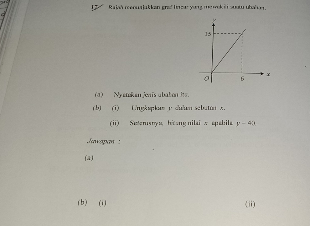 Rajah menunjukkan graf linear yang mewakili suatu ubahan. 
(a) Nyatakan jenis ubahan itu. 
(b) (i) Ungkapkan y dalam sebutan x. 
(ii) Seterusnya, hitung nilai x apabila y=40. 
Jawapan: 
(a) 
(b) (i) (ii)