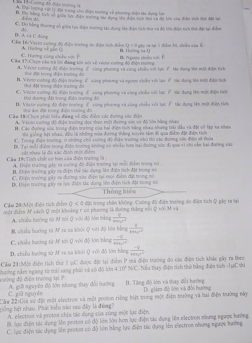 Cầu 15:Cường độ điện trường là
A. Đại lượng vật lý đặt trưng cho điện trường về phương diện tác dụng lực
B. Đọ bằng tích số giữa lực điện trường tác dụng lên điện tích thư và độ lớn của điên tích thứ đặt tai
điểm đó
C. Đo bằng thương số giữa lực điện trường tác dụng lên điện tích thử và độ lớn điện tích thử đặt tại điểm
đó.
D. A và C đúng
Câu 16:Vectơ cường độ điện trường do điện tích điểm Q<0</tex> gây ra tại 1 điểm M, chiều của É :
A. Hướng về gần Q. B. Hướng xa Q
C. Hướng cùng chiều với F D. Ngược chiều với overline F
Câu 17:Chọn câu trả lời đúng khi nói về véctơ cường độ điện trường
A. Véctơ cường độ điện trường overline  cùng phương và cùng chiều với lực F tác dụng lên một điện tích
thử đặt trong điện trường đó
B. Véctơ cường độ điện trường vector E cùng phương và ngược chiều với lực overline F tác dụng lên một điện tích
thử đặt trong điện trường đó
C. Véctơ cường độ điện trường vector E cùng phương và cùng chiều với lực vector F tác dụng lên một điện tích
thử dương đặt trong điện trường đó
D. Véctơ cường độ điện trường E cùng phương và cùng chiều với lực F tác dụng lên một điện tích
thử âm đặt trong điện trường đó
Câu 18:Chọn phát biểu đúng về đặc điểm các đường sức điện
A. Véctơ cường độ điện trường dọc theo một đường sức có độ lớn bằng nhau
B. Các đường sức trong điện trường của hai điện tích bằng nhau nhưng trái dấu và đặt cô lập xa nhau
thì giống hệt nhau, đều là những nửa đường thăng xuyên tâm đi qua điểm đặt điện tích
C. Trong điện trường, ở những chổ cường độ điện trường nhỏ thì các đường sức điện sẽ thưa
D. Tại mỗi điểm trong điện trường không có nhiều hơn hai đường sức đi qua vì chi cần hai đường sức
cặt nhau là đủ xác đỉnh một điêm
Câu 19:Tính chất cơ bản của điện trường là :
A. Điện trường gây ra cường độ điện trường tại mỗi điểm trong nó .
B. Điện trường gây ra điện thể tác dụng lên điện tích đặt trong nó
C. Điện trường gây ra đường sức điện tại mọi điểm đặt trong nó
D. Điện trường gây ra lực điện tác dụng lên điện tích đặt trong nó
Thông hiếu
Câu 20:Một điện tích điểm Q<0</tex> đặt trong chân không. Cường độ điện trường do điện tích Q gây ra tại
một điểm M cách Q một khoảng r có phương là đường thăng nổi Q với M và
A. chiều hướng từ M tới Q với độ lớn bằng frac Q4π varepsilon _0r^2.
B. chiều hướng từ M ra xa khỏi Q với độ lớn bằng frac Q4π varepsilon _0r^2.
C. chiều hướng từ M tới Q với độ lớn bằng frac -Q4π varepsilon _0r^2.
D. chiều hướng từ M ra xa khỏi Q với độ lớn bằng frac -Q4π varepsilon _0r^2.
Câu 21:Một điện tích thử 1 μC được đặt tại điểm P mà điện trường do các điện tích khác gây ra theo
hướng nằm ngang từ trái sang phải và có độ lớn 4.10^6N/C. Nếu thay điện tích thử bằng điện tích -1μC thì
cường độ điện trường tại P:
A. giữ nguyên độ lớn nhưng thay đổi hướng B. Tăng độ lớn và thay đổi hướng
C. giữ nguyên D. giảm độ lớn và đổi hướng
Câu 22:Giả sử đặt một electron và một proton riêng biệt trong một điện trường và hai điện trường này
hiống hệt nhau. Phát biểu nào sau đây là đúng?
A. electron và proton chịu tác dụng của cùng một lực điện.
B. lực điện tác dụng lên proton có độ lớn lớn hơn lực điện tác dụng lên electron nhưng ngược hướng
C. lực điện tác dụng lên proton có độ lớn bằng lực điện tác dụng lên electron nhưng ngược hướng