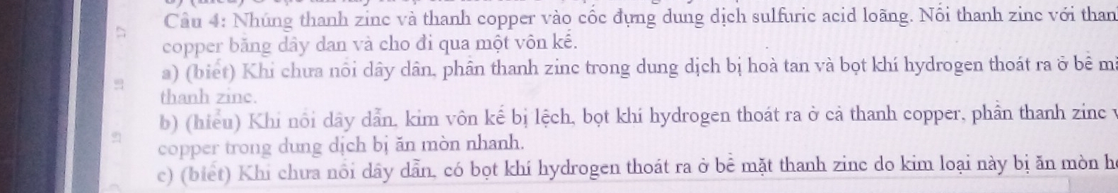 Cầu 4: Nhúng thanh zinc và thanh copper vào cốc đựng dung dịch sulfuric acid loãng. Nổi thanh zine với than 
copper băng dây dan và cho đi qua một vôn kế. 
a) (biet) Khi chưa nôi dây dân, phân thanh zinc trong dung dịch bị hoà tan và bọt khí hydrogen thoát ra ở bê m 
thanh zinc. 
b) (hiểu) Khi nôi dây dẫn, kim vôn kế bị lệch, bọt khí hydrogen thoát ra ở cả thanh copper, phần thanh zinc y 
copper trong dung dịch bị ăn mòn nhanh. 
c) (biết) Khi chưa nổi dây dẫn, có bọt khí hydrogen thoát ra ở bể mặt thanh zinc do kim loại này bị ăn mòn h