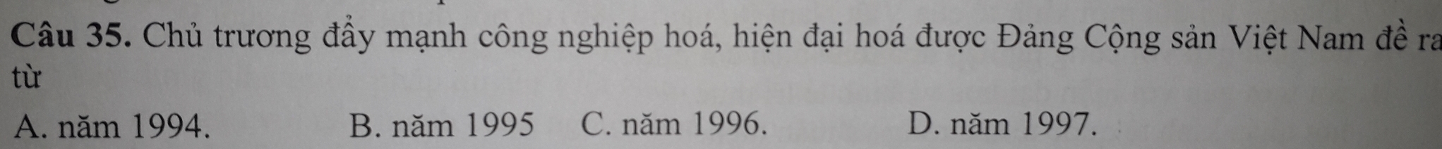 Chủ trương đầy mạnh công nghiệp hoá, hiện đại hoá được Đảng Cộng sản Việt Nam đề ra
từ
A. năm 1994. B. năm 1995 C. năm 1996. D. năm 1997.