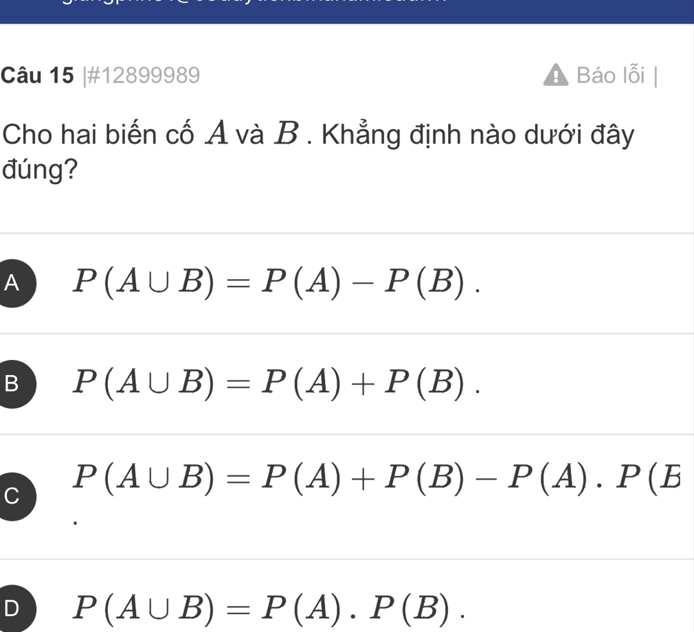 #12899989 A Báo lỗi
Cho hai biến cố A và B . Khẳng định nào dưới đây
đúng?
A P(A∪ B)=P(A)-P(B).
B P(A∪ B)=P(A)+P(B).
C P(A∪ B)=P(A)+P(B)-P(A).P(B
) P(A∪ B)=P(A).P(B).