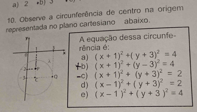 a)2 •b) 3
10. Observe a circunferência de centro na origem
representada no plano cartesiano abaixo.
A equação dessa circunfe-
rência é:
(x+1)^2+(y+3)^2=4
a)
-b) (x+1)^2+(y-3)^2=4
-c) (x+1)^2+(y+3)^2=2
d) (x-1)^2+(y+3)^2=2
(x-1)^2+(y+3)^2=4
e)