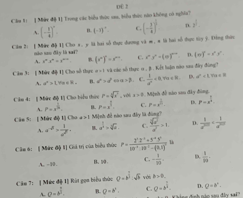 ĐE 2
Câu 1: [ Mức độ 1] Trong các biểu thức sau, biểu thức nào không có nghĩa?
A. (- 1/4 )^circ .
B. (-3)^-5. C. (- 3/4 )^ 1/5 . D. 2^(frac 4)5.
Câu 2: | Mức độ 1] Cho x. y là hai sổ thực dương và m,n là hai số thực tùy ỹ. Đằng thức
nào sau đây là sai?
A. x^mx^m=x^(m+n). B. (x^m)^n=x^(mn). C. x^m.y^n=(xy)^m+n. D. (xy)^n=x^ny^n.
Câu 3: [ Mức độ 1] Cho số thực a>1 và các số thực α . β . Kết luận nào sau đây đúng?
A. a^(alpha)>1,forall alpha ∈ R. B. a^a>d^(beta) alpha >beta . C.  l/a'' <0.forall alpha ∈ R. D. a^(alpha)<1.forall alpha ∈ R
Câu 4: [ Mức độ 1] Cho biểu thức P=sqrt[4](x^7) 、 với x>0. Mệnh đề nào sau đây đùng.
A. P=x^(frac 1)28.
B. P=x^(frac 4)7. C. P=x^(frac 1)11. D. P=x^(frac 7)4.
Câu 5: [ Mức độ 1] Cho a>1 Mệnh đề nào sau đây là đúng?
A. a^(-sqrt(5))> 1/a^(sqrt(7)) . B. a^(frac 1)4>sqrt[3](a). C.  sqrt[3](a^2)/a^2 >1. D.  1/a^(3022) 
Câu 6: [ Mức độ 1] Giá trị của biều thức P=frac 2^5.2^(-3)+5^(-4).5^510^(-3):10^(-2)-(0.1)^0 là
D.
A. -10. B. 10 . C. - 1/10 .  1/10 .
Câu 7: [ Mức độ 1] Rút gọn biểu thức Q=b^(frac 7)2:sqrt(b) với b>0.
A. Q=b^(frac 9)2.
B. Q=b^3. C. Q=b^(frac 7)4. D. Q=b^4.
Khẳng định nào sau đây sai?