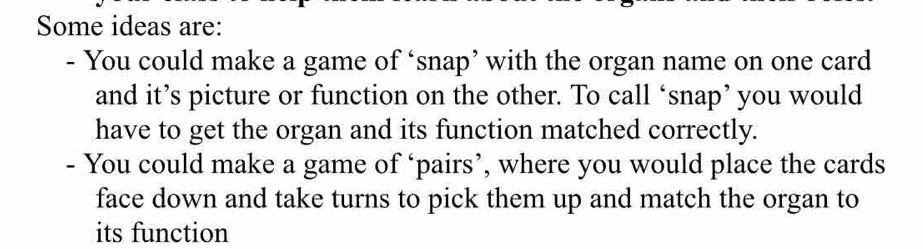 Some ideas are: 
- You could make a game of ‘snap’ with the organ name on one card 
and it’s picture or function on the other. To call ‘snap’ you would 
have to get the organ and its function matched correctly. 
- You could make a game of ‘pairs’, where you would place the cards 
face down and take turns to pick them up and match the organ to 
its function