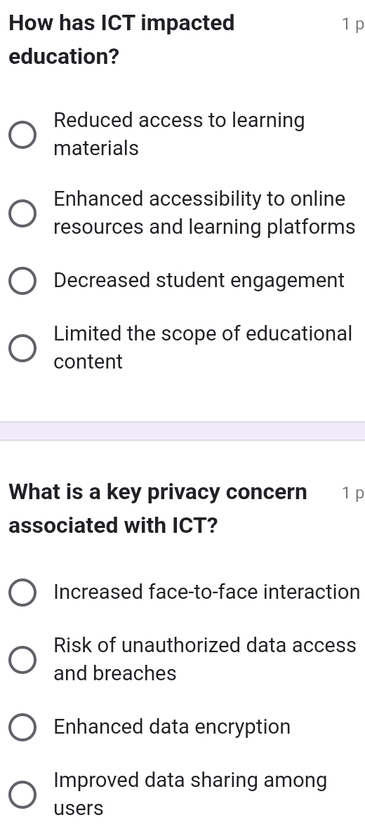 How has ICT impacted 1 p
education?
Reduced access to learning
materials
Enhanced accessibility to online
resources and learning platforms
Decreased student engagement
Limited the scope of educational
content
What is a key privacy concern 1 p
associated with ICT?
Increased face-to-face interaction
Risk of unauthorized data access
and breaches
Enhanced data encryption
Improved data sharing among
users