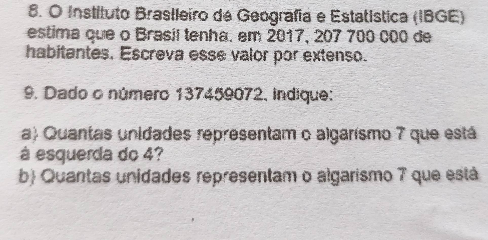 Instituto Brasileiro de Geografía e Estatística (IBGE) 
estima que o Brasil tenha. em 2017, 207 700 000 de 
habitantes. Escreva esse valor por extenso. 
9. Dado o número 137459072, indique: 
a) Quantas unidades representam o algarismo 7 que está 
à esquerda do 4? 
b) Quantas unidades representam o algarismo 7 que está