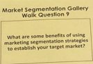 Market Segmentation Gallery Walk Question 9 
What are some benefits of using 
marketing segmentation strategies 
to establish your target market?