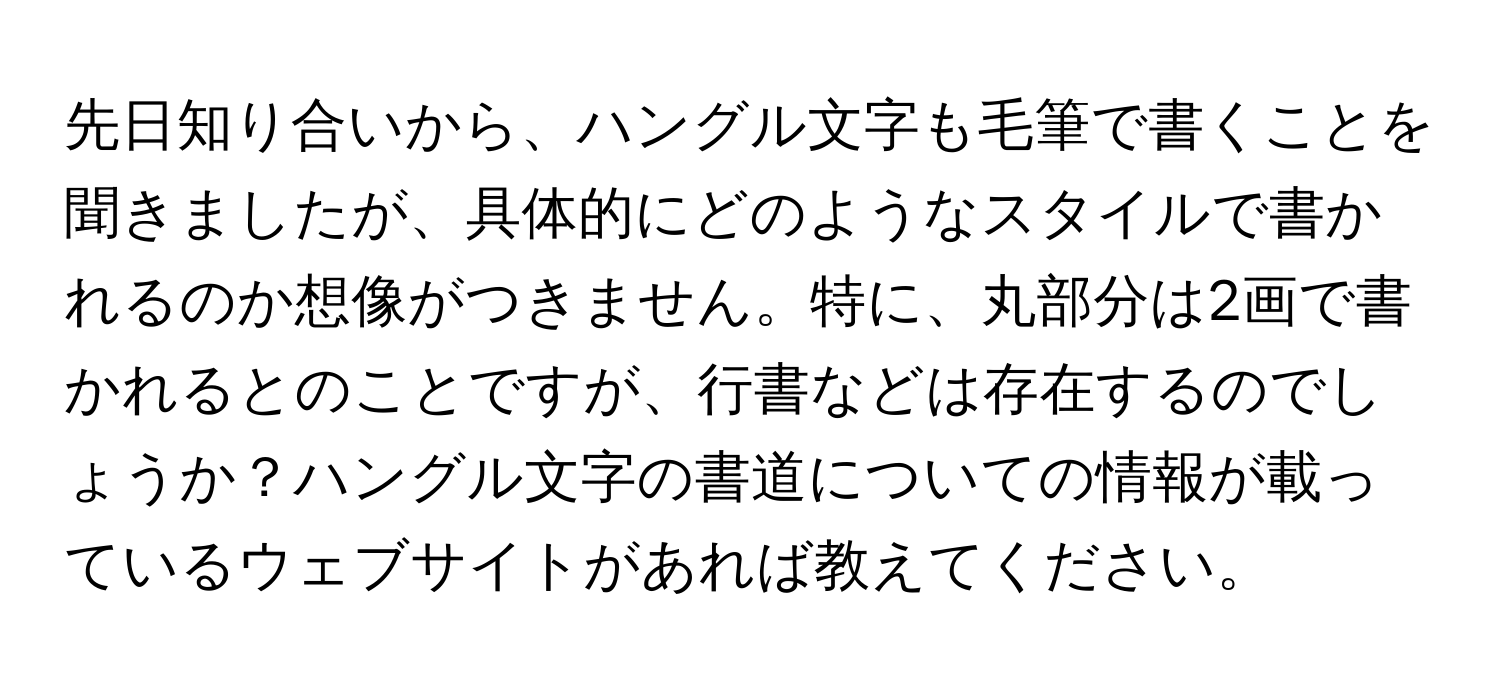 先日知り合いから、ハングル文字も毛筆で書くことを聞きましたが、具体的にどのようなスタイルで書かれるのか想像がつきません。特に、丸部分は2画で書かれるとのことですが、行書などは存在するのでしょうか？ハングル文字の書道についての情報が載っているウェブサイトがあれば教えてください。