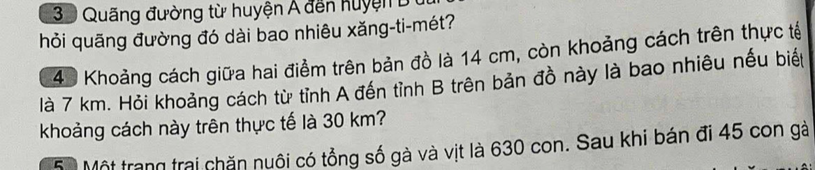 Quãng đường từ huyện Á đến huyện B 
hỏi quãng đường đó dài bao nhiêu xăng-ti-mét?
40 Khoảng cách giữa hai điểm trên bản đồ là 14 cm, còn khoảng cách trên thực tế 
là 7 km. Hỏi khoảng cách từ tỉnh A đến tỉnh B trên bản đồ này là bao nhiêu nếu biết 
khoảng cách này trên thực tế là 30 km? 
Bộ Một trang trai chăn nuôi có tổng số gà và vịt là 630 con. Sau khi bán đi 45 con gà